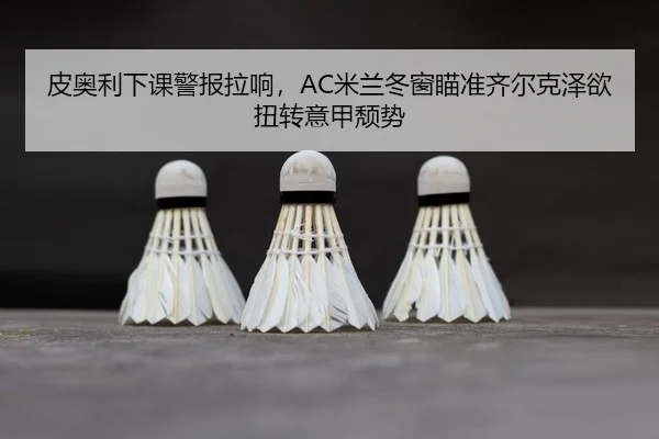 皮奥利下课警报拉响，AC米兰冬窗瞄准齐尔克泽欲扭转意甲颓势
